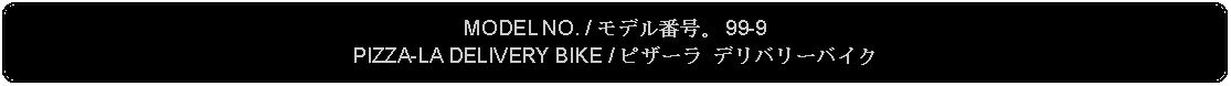 Flowchart: Alternate Process: MODEL NO. / モデル番号。 99-9PIZZA-LA DELIVERY BIKE / ピザーラ デリバリーバイク