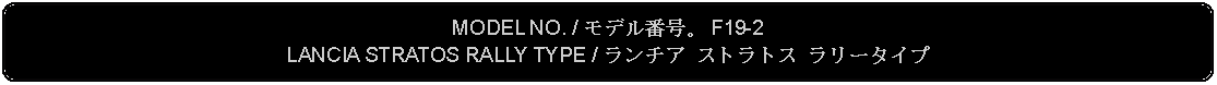 Flowchart: Alternate Process: MODEL NO. / モデル番号。 F19-2LANCIA STRATOS RALLY TYPE / ランチア ストラトス ラリータイプ