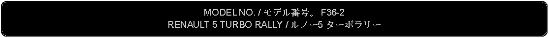 Flowchart: Alternate Process: MODEL NO. / モデル番号。 F36-2RENAULT 5 TURBO RALLY / ルノー5 ターボラリー