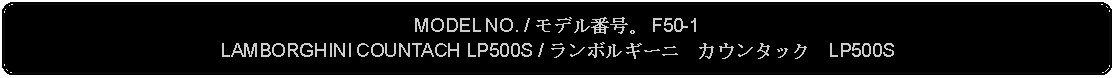 Flowchart: Alternate Process: MODEL NO. / モデル番号。 F50-1LAMBORGHINI COUNTACH LP500S / ランボルギーニ　カウンタック　LP500S