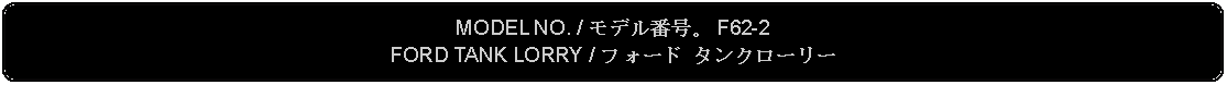 Flowchart: Alternate Process: MODEL NO. / モデル番号。 F62-2FORD TANK LORRY / フォード タンクローリー