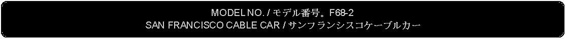 Flowchart: Alternate Process: MODEL NO. / モデル番号。F68-2SAN FRANCISCO CABLE CAR / サンフランシスコケーブルカー