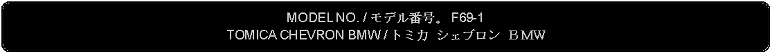 Flowchart: Alternate Process: MODEL NO. / モデル番号。 F69-1TOMICA CHEVRON BMW / トミカ シェブロン ＢＭＷ