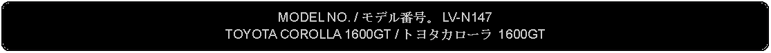 Flowchart: Alternate Process: MODEL NO. / モデル番号。 LV-N147TOYOTA COROLLA 1600GT / トヨタカローラ 1600GT