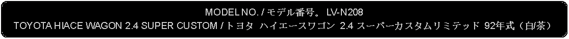 Flowchart: Alternate Process: MODEL NO. / モデル番号。 LV-N208TOYOTA HIACE WAGON 2.4 SUPER CUSTOM / トヨタ ハイエースワゴン 2.4 スーパーカスタムリミテッド 92年式（白/茶）
