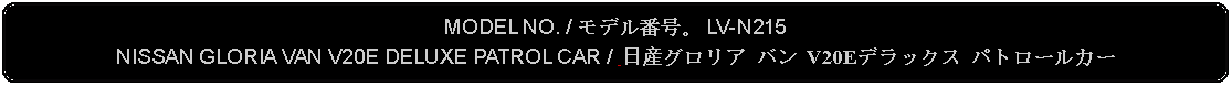 Flowchart: Alternate Process: MODEL NO. / モデル番号。 LV-N215NISSAN GLORIA VAN V20E DELUXE PATROL CAR /  日産グロリア バン V20Eデラックス パトロールカー