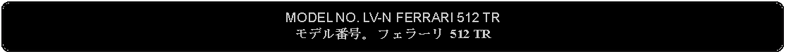 Flowchart: Alternate Process: MODEL NO. LV-N FERRARI 512 TRモデル番号。 フェラーリ 512 TR