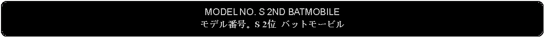 Flowchart: Alternate Process: MODEL NO. S 2ND BATMOBILEモデル番号。S 2位 バットモービル