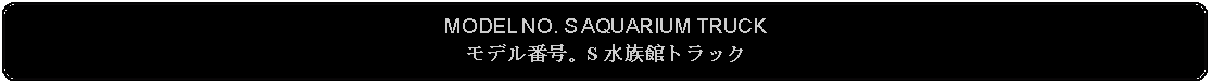 Flowchart: Alternate Process: MODEL NO. S AQUARIUM TRUCKモデル番号。S 水族館トラック