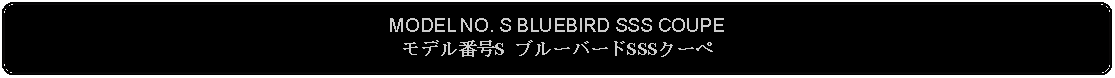 Flowchart: Alternate Process: MODEL NO. S BLUEBIRD SSS COUPEモデル番号S ブルーバードSSSクーペ