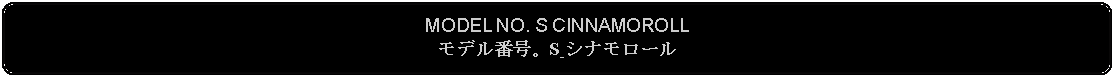 Flowchart: Alternate Process: MODEL NO. S CINNAMOROLLモデル番号。S シナモロール