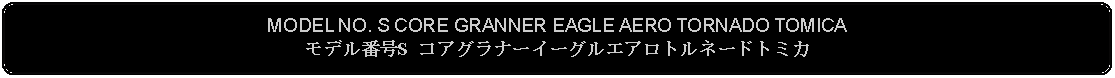 Flowchart: Alternate Process: MODEL NO. S CORE GRANNER EAGLE AERO TORNADO TOMICAモデル番号S コアグラナーイーグルエアロトルネードトミカ
