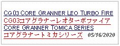 Text Box:                                             CG03 CORE GRANNER LEO TURBO FIRECG03コアグラナーレオターボファイアCORE GRANNER TOMICA SERIESコアグラナートミカシリーズ   05/16/2020