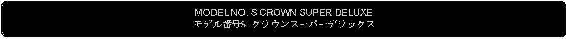 Flowchart: Alternate Process: MODEL NO. S CROWN SUPER DELUXEモデル番号S クラウンスーパーデラックス