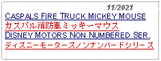 Text Box:                                              11/2021CASPALS FIRE TRUCK MICKEY MOUSEカスパル消防車ミッキーマウスDISNEY MOTORS NON NUMBERED SER.ディズニーモーターズノンナンバードシリーズ