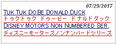 Text Box:                                                   07/29/2017TUK TUK DOBE DONALD DUCKトゥクトゥク ドゥービー ドナルドダック DISNEY MOTORS NON NUMBERED SER.ディズニーモーターズノンナンバードシリーズ