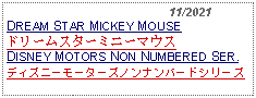 Text Box:                                              11/2021DREAM STAR MICKEY MOUSE ドリームスターミニーマウスDISNEY MOTORS NON NUMBERED SER.ディズニーモーターズノンナンバードシリーズ