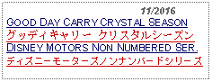 Text Box:                                              11/2016GOOD DAY CARRY CRYSTAL SEASONグッディキャリー クリスタルシーズン DISNEY MOTORS NON NUMBERED SER.ディズニーモーターズノンナンバードシリーズ