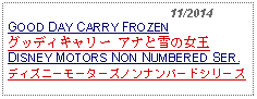 Text Box:                                              11/2014GOOD DAY CARRY FROZENグッディキャリー アナと雪の女王 DISNEY MOTORS NON NUMBERED SER.ディズニーモーターズノンナンバードシリーズ