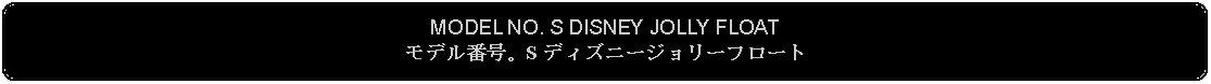 Flowchart: Alternate Process: MODEL NO. S DISNEY JOLLY FLOATモデル番号。S ディズニージョリーフロート