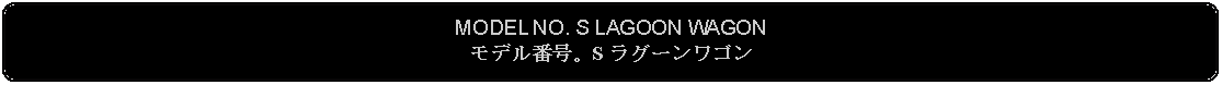 Flowchart: Alternate Process: MODEL NO. S LAGOON WAGONモデル番号。S ラグーンワゴン