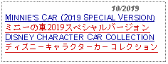 Text Box:                                              10/2019MINNIES CAR (2019 SPECIAL VERSION)ミニーの車2019スペシャルバージョン   DISNEY CHARACTER CAR COLLECTIONディズニーキャラクターカーコレクション