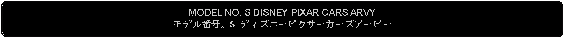 Flowchart: Alternate Process: MODEL NO. S DISNEY PIXAR CARS ARVYモデル番号。S ディズニーピクサーカーズアービー