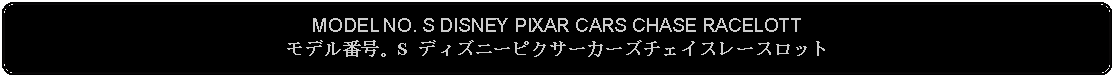 Flowchart: Alternate Process: MODEL NO. S DISNEY PIXAR CARS CHASE RACELOTTモデル番号。S ディズニーピクサーカーズチェイスレースロット