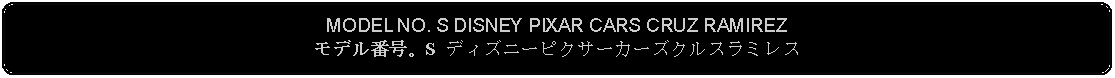 Flowchart: Alternate Process: MODEL NO. S DISNEY PIXAR CARS CRUZ RAMIREZモデル番号。S ディズニーピクサーカーズクルスラミレス