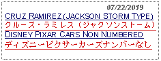 Text Box:                                              07/22/2019CRUZ RAMIREZ (JACKSON STORM TYPE)クルーズ・ラミレス (ジャクソンストーム) DISNEY PIXAR CARS NON NUMBERED ディズニーピクサーカーズナンバーなし  