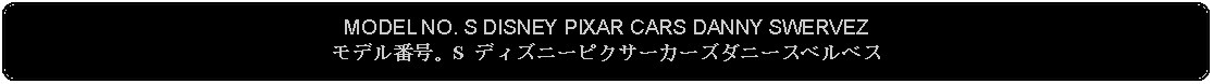 Flowchart: Alternate Process: MODEL NO. S DISNEY PIXAR CARS DANNY SWERVEZモデル番号。S ディズニーピクサーカーズダニースベルベス