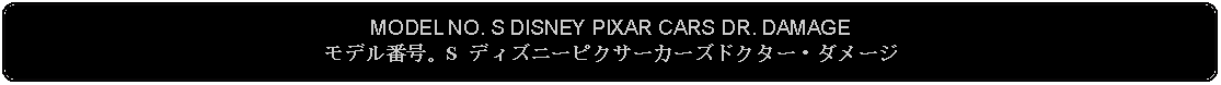 Flowchart: Alternate Process: MODEL NO. S DISNEY PIXAR CARS DR. DAMAGEモデル番号。S ディズニーピクサーカーズドクター・ダメージ