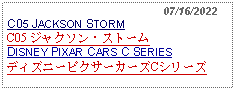 Text Box:                                                07/16/2022C05 JACKSON STORMC05 ジャクソン・ストームDISNEY PIXAR CARS C SERIESディズニーピクサーカーズCシリーズ