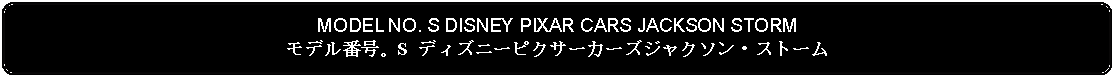 Flowchart: Alternate Process: MODEL NO. S DISNEY PIXAR CARS JACKSON STORMモデル番号。S ディズニーピクサーカーズジャクソン・ストーム