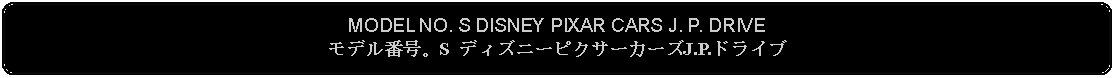 Flowchart: Alternate Process: MODEL NO. S DISNEY PIXAR CARS J. P. DRIVEモデル番号。S ディズニーピクサーカーズJ.P.ドライブ