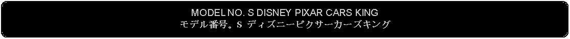 Flowchart: Alternate Process: MODEL NO. S DISNEY PIXAR CARS KINGモデル番号。S ディズニーピクサーカーズキング