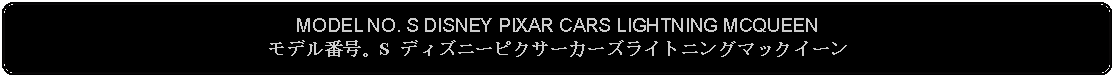 Flowchart: Alternate Process: MODEL NO. S DISNEY PIXAR CARS LIGHTNING MCQUEENモデル番号。S ディズニーピクサーカーズライトニングマックイーン