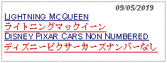 Text Box:                                                09/05/2019LIGHTNING MCQUEENライトニングマックイーンDISNEY PIXAR CARS NON NUMBERED ディズニーピクサーカーズナンバーなし  