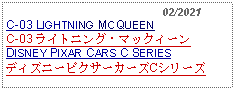 Text Box:                                                02/2021C-03 LIGHTNING MCQUEEN C-03 ライトニング・マックィーンDISNEY PIXAR CARS C SERIESディズニーピクサーカーズCシリーズ