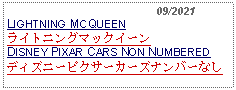 Text Box:                                              09/2021LIGHTNING MCQUEENライトニングマックイーンDISNEY PIXAR CARS NON NUMBERED ディズニーピクサーカーズナンバーなし  