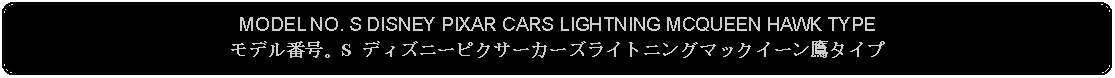 Flowchart: Alternate Process: MODEL NO. S DISNEY PIXAR CARS LIGHTNING MCQUEEN HAWK TYPEモデル番号。S ディズニーピクサーカーズライトニングマックイーン鷹タイプ