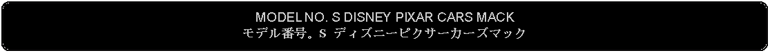 Flowchart: Alternate Process: MODEL NO. S DISNEY PIXAR CARS MACKモデル番号。S ディズニーピクサーカーズマック 