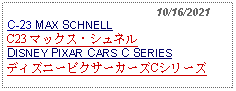 Text Box:                                              10/16/2021C-23 MAX SCHNELL  C23 マックス・シュネルDISNEY PIXAR CARS C SERIESディズニーピクサーカーズCシリーズ