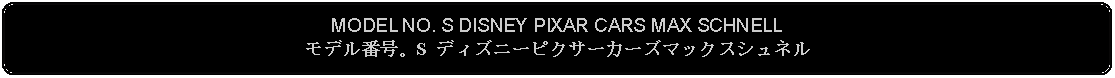 Flowchart: Alternate Process: MODEL NO. S DISNEY PIXAR CARS MAX SCHNELLモデル番号。S ディズニーピクサーカーズマックスシュネル