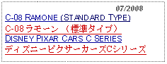 Text Box:                                                07/2008C-08 RAMONE (STANDARD TYPE)C-08 ラモーン （標準タイプ）DISNEY PIXAR CARS C SERIESディズニーピクサーカーズCシリーズ