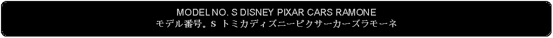 Flowchart: Alternate Process: MODEL NO. S DISNEY PIXAR CARS RAMONEモデル番号。S トミカディズニーピクサーカーズラモーネ