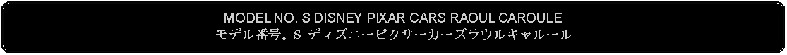 Flowchart: Alternate Process: MODEL NO. S DISNEY PIXAR CARS RAOUL CAROULEモデル番号。S ディズニーピクサーカーズラウルキャルール