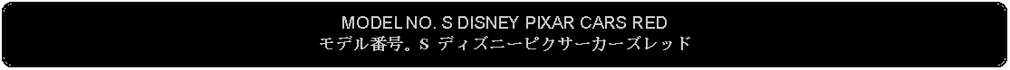 Flowchart: Alternate Process: MODEL NO. S DISNEY PIXAR CARS REDモデル番号。S ディズニーピクサーカーズレッド