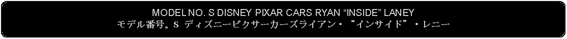 Flowchart: Alternate Process: MODEL NO. S DISNEY PIXAR CARS RYAN INSIDE LANEYモデル番号。S ディズニーピクサーカーズライアン・インサイド・レニー