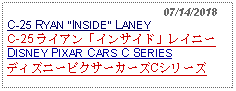 Text Box:                                                07/14/2018C-25 RYAN INSIDE LANEYC-25 ライアン「インサイド」レイニーDISNEY PIXAR CARS C SERIESディズニーピクサーカーズCシリーズ